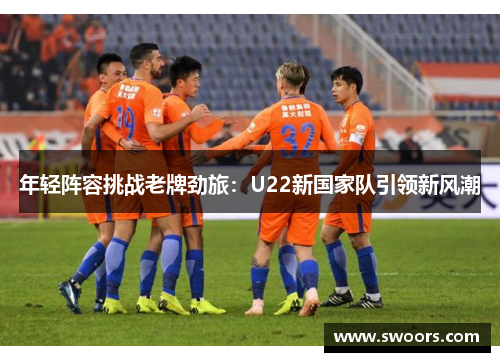 年轻阵容挑战老牌劲旅：U22新国家队引领新风潮